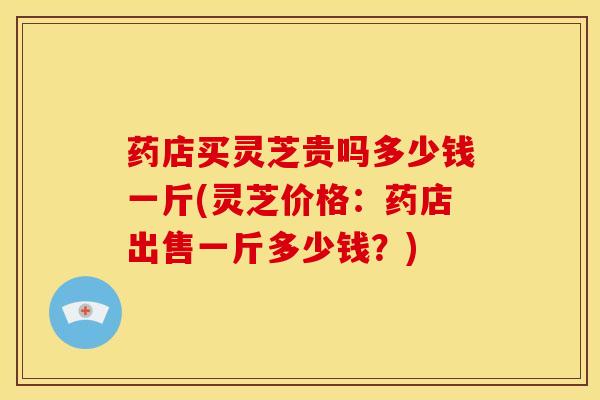 药店买灵芝贵吗多少钱一斤(灵芝价格:药店出售一斤多少钱?)