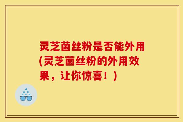 灵芝菌丝粉是否能外用(灵芝菌丝粉的外用效果,让你惊喜!)