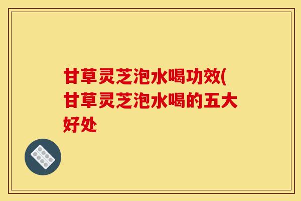 甘草灵芝泡水喝功效(甘草灵芝泡水喝的五大好处