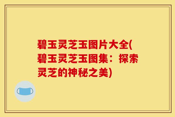 碧玉灵芝玉图片大全(碧玉灵芝玉图集:探索灵芝的神秘之美)