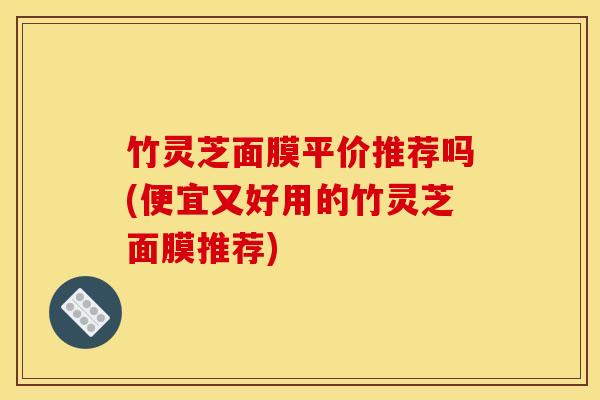 竹灵芝面膜平价推荐吗(便宜又好用的竹灵芝面膜推荐)