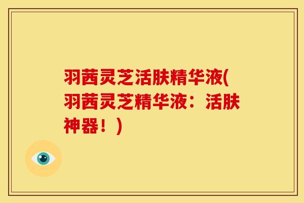 羽茜灵芝活肤精华液(羽茜灵芝精华液:活肤神器!)