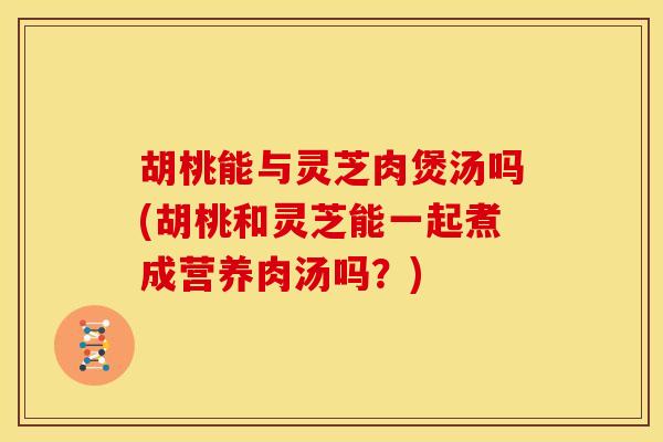 胡桃能与灵芝肉煲汤吗(胡桃和灵芝能一起煮成营养肉汤吗？)