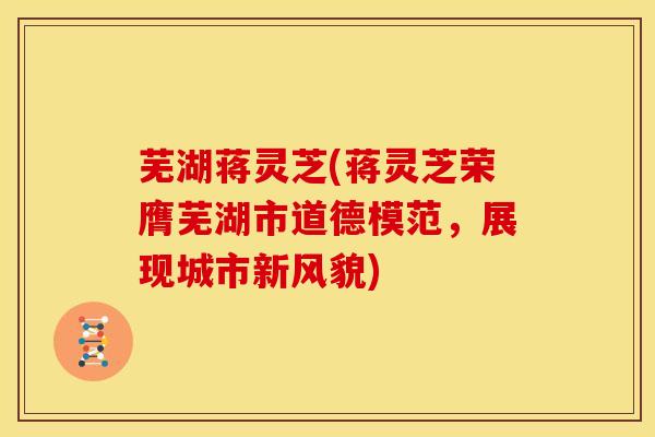 芜湖蒋灵芝(蒋灵芝荣膺芜湖市道德模范,展现城市新风貌)