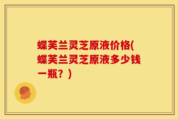 蝶芙兰灵芝原液价格(蝶芙兰灵芝原液多少钱一瓶？)