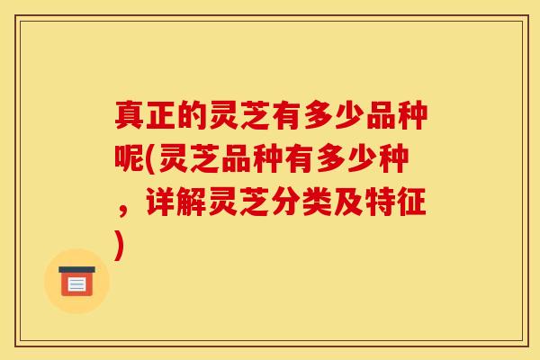 真正的灵芝有多少品种呢(灵芝品种有多少种，详解灵芝分类及特征)