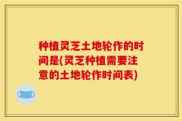 种植灵芝土地轮作的时间是(灵芝种植需要注意的土地轮作时间表)