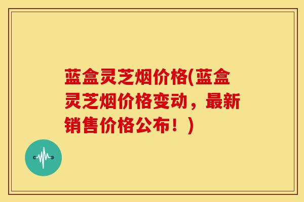 蓝盒灵芝烟价格(蓝盒灵芝烟价格变动，最新销售价格公布！)