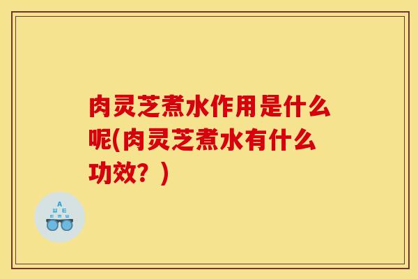 肉灵芝煮水作用是什么呢(肉灵芝煮水有什么功效?)