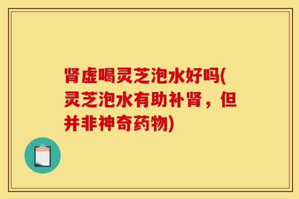 肾虚喝灵芝泡水好吗(灵芝泡水有助补肾，但并非神奇药物)