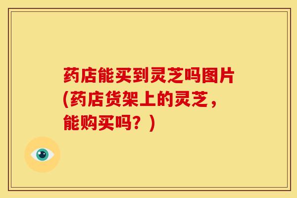 药店能买到灵芝吗图片(药店货架上的灵芝,能购买吗?)