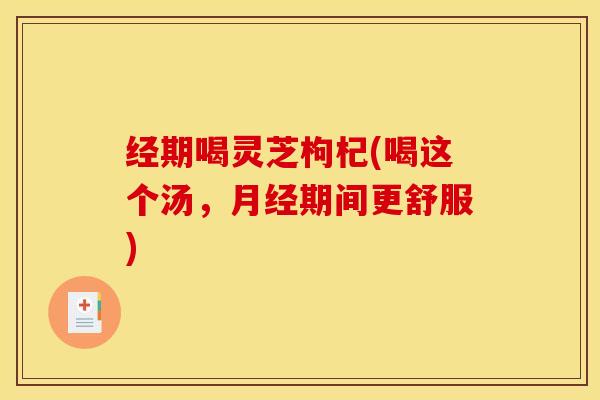 经期喝灵芝枸杞(喝这个汤,月经期间更舒服)