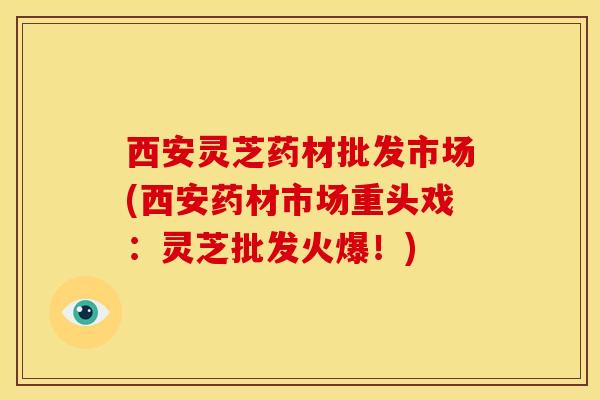 西安灵芝药材批发市场(西安药材市场重头戏:灵芝批发火爆!)