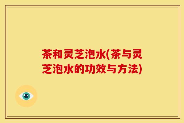 茶和灵芝泡水(茶与灵芝泡水的功效与方法)