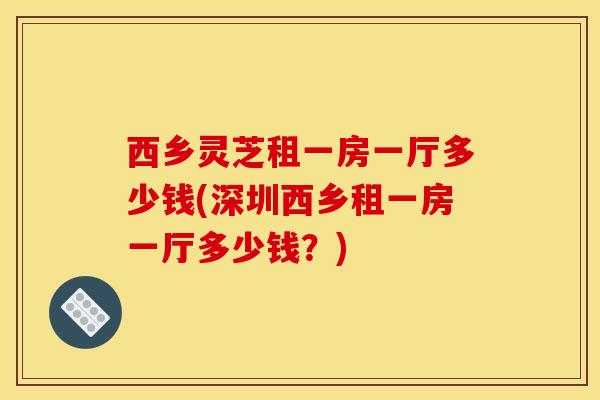 西乡灵芝租一房一厅多少钱(深圳西乡租一房一厅多少钱？)