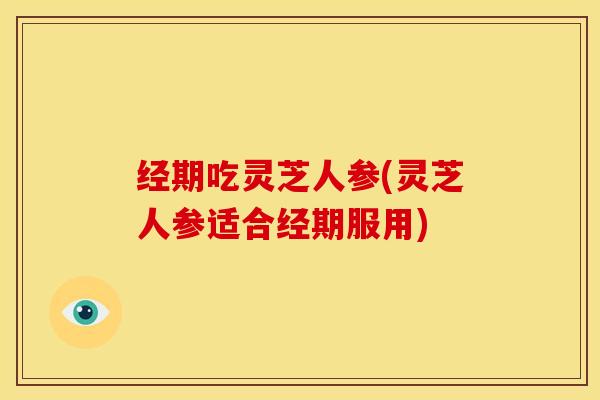 经期吃灵芝人参(灵芝人参适合经期服用)
