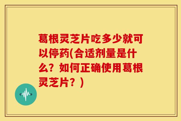 葛根灵芝片吃多少就可以停药(合适剂量是什么？如何正确使用葛根灵芝片？)