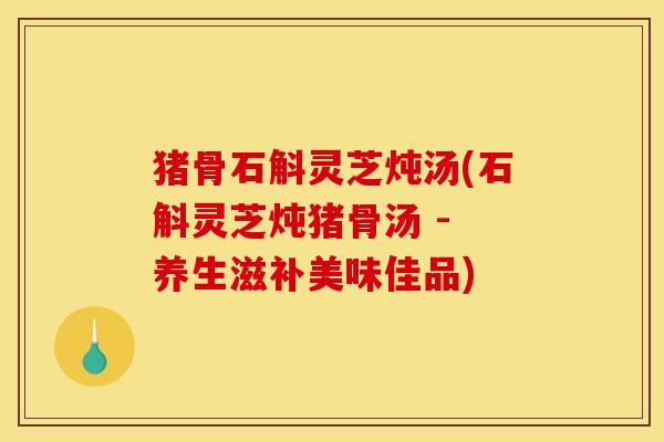 猪骨石斛灵芝炖汤(石斛灵芝炖猪骨汤 - 养生滋补美味佳品)