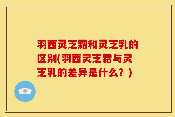羽西灵芝霜和灵芝乳的区别(羽西灵芝霜与灵芝乳的差异是什么?)