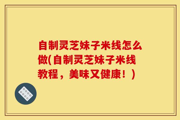 自制灵芝妹子米线怎么做(自制灵芝妹子米线教程,美味又健康!)