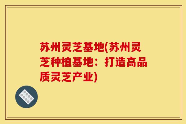 苏州灵芝基地(苏州灵芝种植基地:打造高品质灵芝产业)