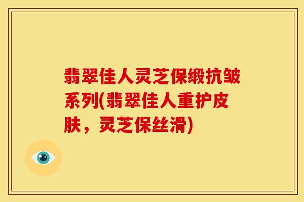 翡翠佳人灵芝保缎抗皱系列(翡翠佳人重护皮肤,灵芝保丝滑)