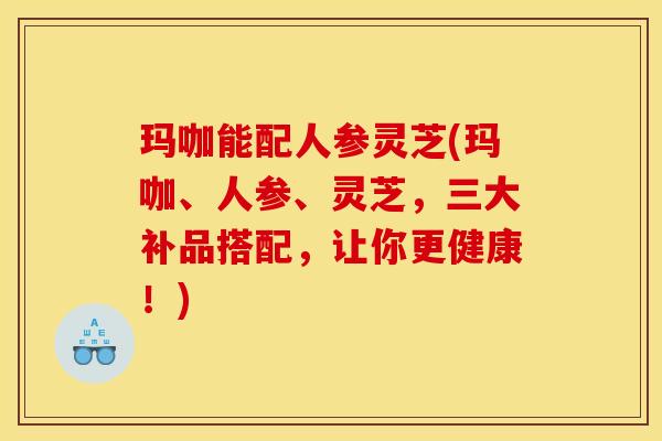 玛咖能配人参灵芝(玛咖、人参、灵芝,三大补品搭配,让你更健康!)