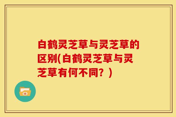 白鹤灵芝草与灵芝草的区别(白鹤灵芝草与灵芝草有何不同?)