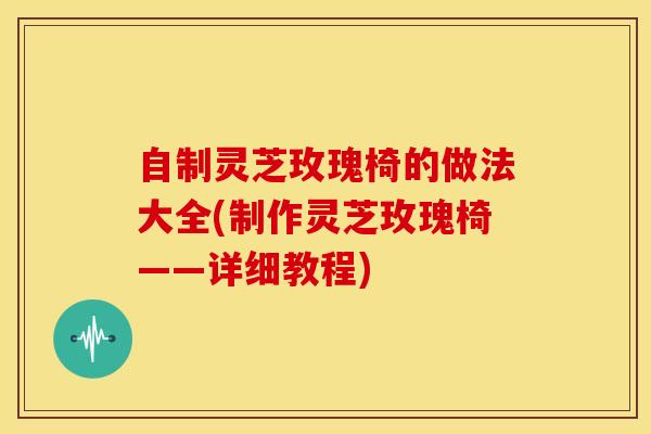 自制灵芝玫瑰椅的做法大全(制作灵芝玫瑰椅——详细教程)