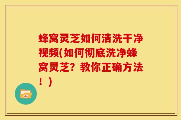 蜂窝灵芝如何清洗干净视频(如何彻底洗净蜂窝灵芝?教你正确方法!)