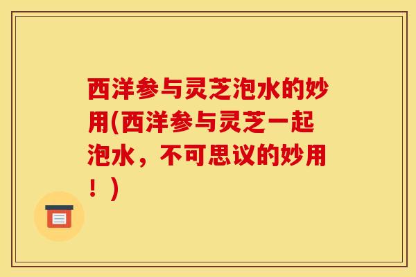西洋参与灵芝泡水的妙用(西洋参与灵芝一起泡水，不可思议的妙用！)