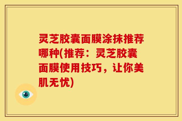 灵芝胶囊面膜涂抹推荐哪种(推荐:灵芝胶囊面膜使用技巧,让你美肌无忧)