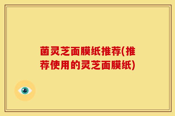菌灵芝面膜纸推荐(推荐使用的灵芝面膜纸)