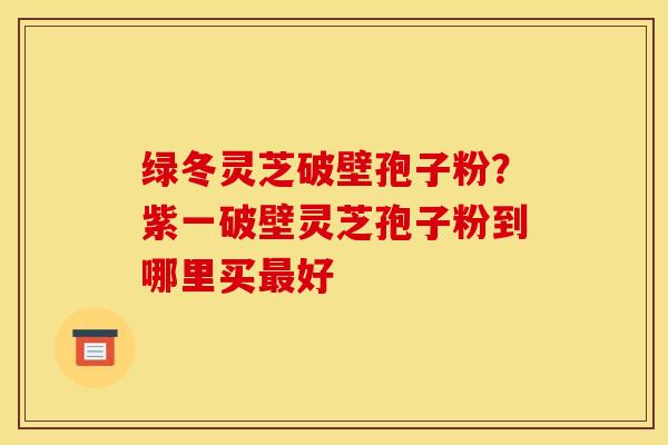 绿冬灵芝破壁孢子粉?紫一破壁灵芝孢子粉到哪里买最好