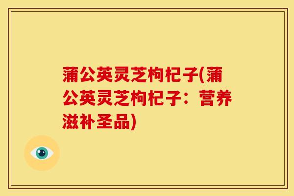 蒲公英灵芝枸杞子(蒲公英灵芝枸杞子：营养滋补圣品)