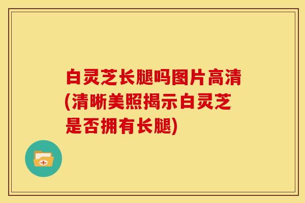 白灵芝长腿吗图片高清(清晰美照揭示白灵芝是否拥有长腿)