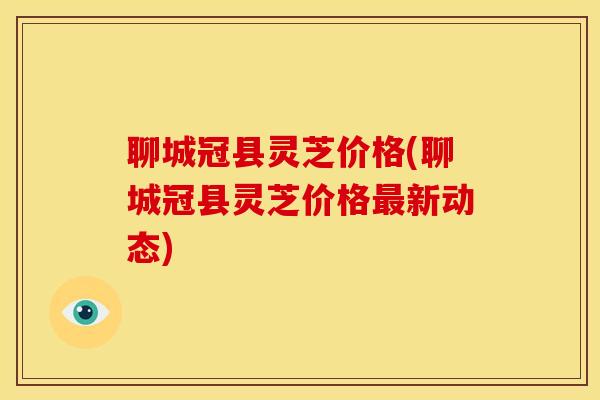 聊城冠县灵芝价格(聊城冠县灵芝价格最新动态)
