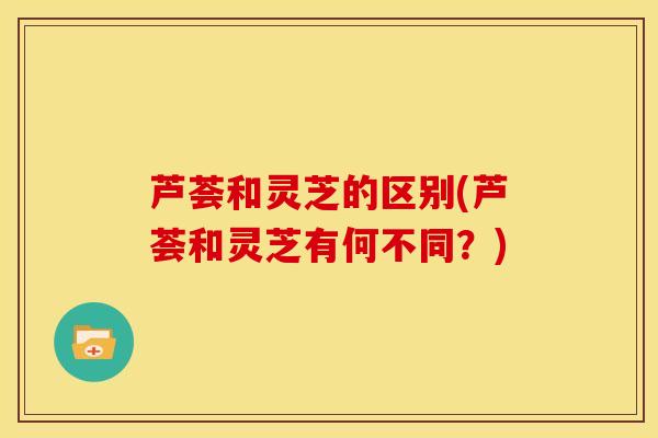 芦荟和灵芝的区别(芦荟和灵芝有何不同？)