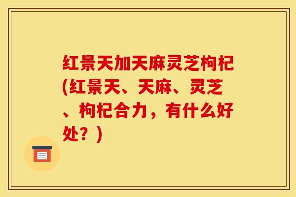 红景天加天麻灵芝枸杞(红景天、天麻、灵芝、枸杞合力，有什么好处？)