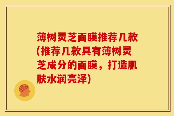 薄树灵芝面膜推荐几款(推荐几款具有薄树灵芝成分的面膜，打造肌肤水润亮泽)