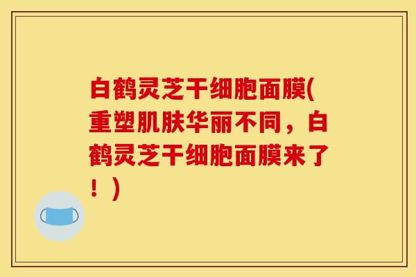 白鹤灵芝干细胞面膜(重塑肌肤华丽不同,白鹤灵芝干细胞面膜来了!)