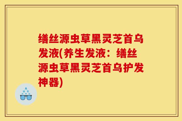 缮丝源虫草黑灵芝首乌发液(养生发液:缮丝源虫草黑灵芝首乌护发神器)