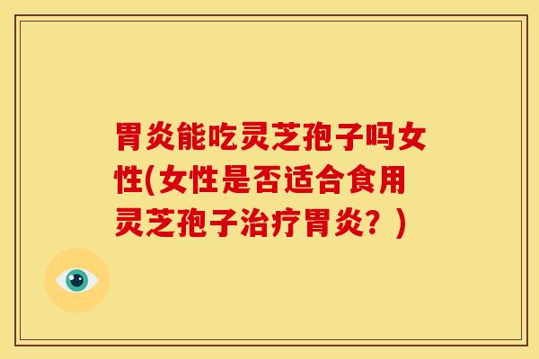 胃炎能吃灵芝孢子吗女性(女性是否适合食用灵芝孢子治疗胃炎?)