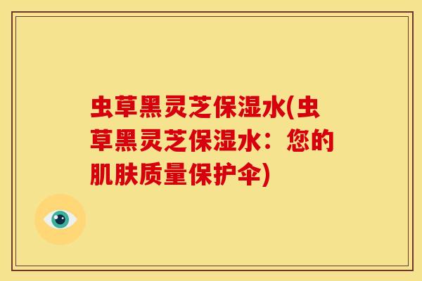 虫草黑灵芝保湿水(虫草黑灵芝保湿水：您的肌肤质量保护伞)