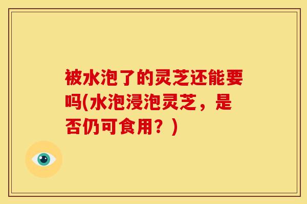 被水泡了的灵芝还能要吗(水泡浸泡灵芝，是否仍可食用？)