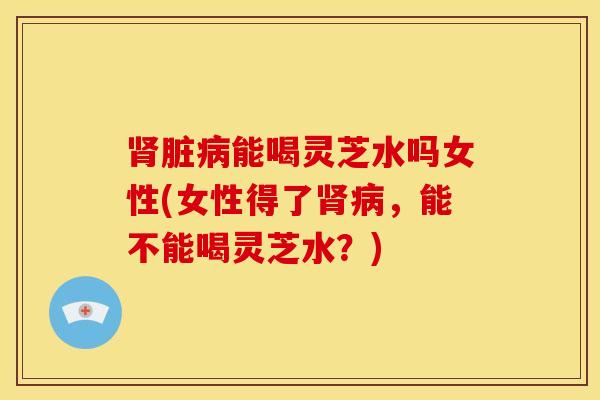 肾脏病能喝灵芝水吗女性(女性得了肾病，能不能喝灵芝水？)