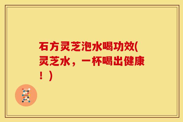 石方灵芝泡水喝功效(灵芝水,一杯喝出健康!)