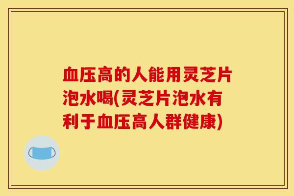 血压高的人能用灵芝片泡水喝(灵芝片泡水有利于血压高人群健康)