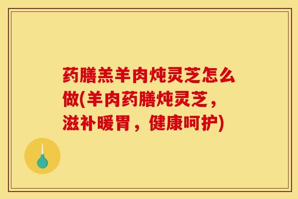 药膳羔羊肉炖灵芝怎么做(羊肉药膳炖灵芝,滋补暖胃,健康呵护)