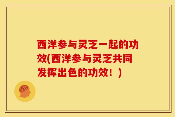 西洋参与灵芝一起的功效(西洋参与灵芝共同发挥出色的功效!)